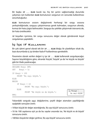 Bir başka IF ... ELSE kuralı ise, hiç bir şartın sağlanmadığı durumda
çalışması için kullanılan ELSE komutunun sorgunun en sonunda kullanılması
zorunluluğudur.
ELSE komutunun sırasını değiştirerek herhangi bir sorgu sırasına
yerleştirdiğinizde, sorguyu çalıştırmanıza gerek kalmadan, sorgunun altında,
kırmızı bir hata çizgisi belirecektir. Sorguyu bu şekilde çalıştırmak isterseniz de,
bir hata üretilecektir.
IF koşulları içerisine, bir sorgu sonucunu değer olarak göndererek koşul
sorgulaması yapılabilir.
İç İçe IF Kullanımı
Bir çok işlemi genel olarak tek bir IF ... ELSE bloğu ile çözebiliyor olsak da,
bazı durumlarda iç içe birden fazla IF kullanılması gerekebilir.
Parametre olarak verilen değeri iç içe IF ... ELSE kullanarak sorgulayacağız.
Sayının büyüklüğüne göre, ekranda ‘küçük’, ‘büyük’ ya da ‘ne küçük ne büyük’
gibi bir ifade yazdıracağız.
DECLARE @sayi INT;
SET 	 @sayi = 5;
IF @sayi > 100
	 PRINT ‘Bu sayı büyük.’;
ELSE
BEGIN
	 IF @sayi < 10
		 PRINT ‘Bu sayı küçük.’;
	ELSE
		 PRINT ‘Ne küçük ne de büyük.’;
END;
Yukarıdaki sorguda sayi değişkenine, çeşitli değer atamaları yapıldığında
aşağıdaki sonuçları üretir.
•	10’dan küçük bir değer atandığında,‘Bu sayı küçük’sonucunu üretir.
•	10 ile 100 sayılarına eşit ya da bu sayılar arasında ise, ‘Ne küçük ne de büyük’
sonucunu üretir.
•	100’den büyük bir değer girilirse,‘Bu sayı büyük’sonucunu üretir.
SCRIPT VE BATCH KULLANIMI 297
 
