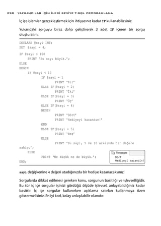 İç içe işlemler gerçekleştirmek için ihtiyacınız kadar IF kullanabilirsiniz.
Yukarıdaki sorguyu biraz daha geliştirerek 3 adet IF içeren bir sorgu
oluşturalım.
DECLARE @sayi INT;
SET 	@sayi = 4;
IF @sayi > 100
	 PRINT ‘Bu sayı büyük.’;
ELSE
BEGIN
	 IF @sayi < 10
		 IF @sayi = 1
			PRINT ‘Bir’
		 ELSE IF(@sayi = 2)
			 PRINT ‘İki’
		 ELSE IF(@sayi = 3)
			 PRINT ‘Üç’
		 ELSE IF(@sayi = 4)
		 BEGIN
			PRINT ‘Dört’
			 PRINT ‘Hediyeyi kazandın!’
		 END
		 ELSE IF(@sayi = 5)
			 PRINT ‘Beş’
		 ELSE
			 PRINT ‘Bu sayı, 5 ve 10 arasında bir değere
sahip.’;
	ELSE
		 PRINT ‘Ne küçük ne de büyük.’;
END;
sayi değişkenine 4 değeri atadığınızda bir hediye kazanacaksınız!
Sorgularda dikkat edilmesi gereken konu, sorgunun basitliği ve işlevselliğidir.
Bu tür iç içe sorgular işinizi gördüğü ölçüde işlevsel, anlayabildiğiniz kadar
basittir. İç içe sorgular kullanırken açıklama satırları kullanmaya özen
göstermelisiniz. En iyi kod, kolay anlaşılabilir olanıdır.
YAZILIMCILAR İÇİN İLERİ SEVİYE T-SQL PROGRAMLAMA298
 