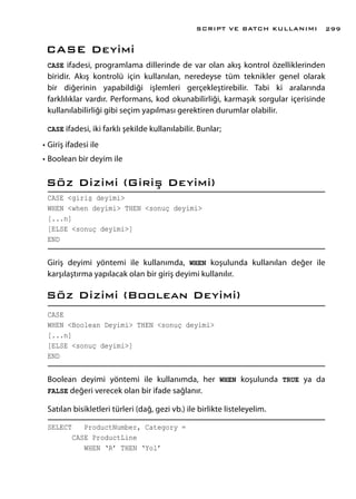 CASE Deyimi
CASE ifadesi, programlama dillerinde de var olan akış kontrol özelliklerinden
biridir. Akış kontrolü için kullanılan, neredeyse tüm teknikler genel olarak
bir diğerinin yapabildiği işlemleri gerçekleştirebilir. Tabi ki aralarında
farklılıklar vardır. Performans, kod okunabilirliği, karmaşık sorgular içerisinde
kullanılabilirliği gibi seçim yapılması gerektiren durumlar olabilir.
CASE ifadesi, iki farklı şekilde kullanılabilir. Bunlar;
•	Giriş ifadesi ile
•	Boolean bir deyim ile
Söz Dizimi (Giriş Deyimi)
CASE <giriş deyimi>
WHEN <when deyimi> THEN <sonuç deyimi>
[...n]
[ELSE <sonuç deyimi>]
END
Giriş deyimi yöntemi ile kullanımda, WHEN koşulunda kullanılan değer ile
karşılaştırma yapılacak olan bir giriş deyimi kullanılır.
Söz Dizimi (Boolean Deyimi)
CASE
WHEN <Boolean Deyimi> THEN <sonuç deyimi>
[...n]
[ELSE <sonuç deyimi>]
END
Boolean deyimi yöntemi ile kullanımda, her WHEN koşulunda TRUE ya da
FALSE değeri verecek olan bir ifade sağlanır.
Satılan bisikletleri türleri (dağ, gezi vb.) ile birlikte listeleyelim.
SELECT ProductNumber, Category =
CASE ProductLine
WHEN ‘R’ THEN ‘Yol’
SCRIPT VE BATCH KULLANIMI 299
 