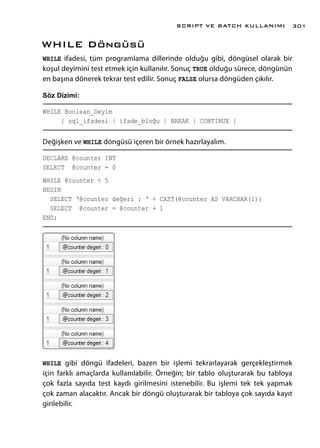 WHILE Döngüsü
WHILE ifadesi, tüm programlama dillerinde olduğu gibi, döngüsel olarak bir
koşul deyimini test etmek için kullanılır. Sonuç TRUE olduğu sürece, döngünün
en başına dönerek tekrar test edilir. Sonuç FALSE olursa döngüden çıkılır.
Söz Dizimi:
WHILE Boolean_Deyim
{ sql_ifadesi | ifade_bloğu | BREAK | CONTINUE }
Değişken ve WHILE döngüsü içeren bir örnek hazırlayalım.
DECLARE @counter INT
SELECT @counter = 0
WHILE @counter < 5
BEGIN
SELECT ‘@counter değeri : ‘ + CAST(@counter AS VARCHAR(1))
SELECT @counter = @counter + 1
END;
WHILE gibi döngü ifadeleri, bazen bir işlemi tekrarlayarak gerçekleştirmek
için farklı amaçlarda kullanılabilir. Örneğin; bir tablo oluşturarak bu tabloya
çok fazla sayıda test kaydı girilmesini istenebilir. Bu işlemi tek tek yapmak
çok zaman alacaktır. Ancak bir döngü oluşturarak bir tabloya çok sayıda kayıt
girilebilir.
SCRIPT VE BATCH KULLANIMI 301
 