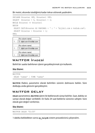 Bir metni, ekranda istediğimiz kadar tekrar ettirerek yazdıralım.
DECLARE @counter INT, @counter1 INT;
SELECT @counter = 0, @counter1 = 3;
WHILE @counter <> @counter1
BEGIN
SELECT CAST(@counter AS VARCHAR) + ‘ : ‘ + ‘dijibil.com & kodlab.com’;
SELECT @counter = @counter + 1;
END;
WAITFOR İfadesi
Belirli bir saatte belirlenen işlemi gerçekleştirmek için kullanılır.
Söz Dizimi:
WAITFOR
DELAY ‘zaman’ | TIME ‘zaman’
WAITFOR ifadesi, parametre olarak belirtilen sürenin dolmasını bekler. Süre
dolduğu anda görevini gerçekleştirir.
WAITFOR DELAY
DELAY parametresi, WAITFOR işlemi ile beklenecek süreyi belirler. Saat, dakika ve
saniye olarak değer verilebilir. En fazla 24 saat bekleme süresine sahiptir. Süre
olarak gün değeri verilemez.
Söz Dizimi:
WAITFOR DELAY ‘01:00’
1 dakika bekledikten sonra sp_helpdb sistem prosedürünü çalıştıralım.
SCRIPT VE BATCH KULLANIMI 303
 