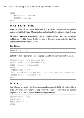 BEGIN
WAITFOR DELAY ‘00:01’;
EXECUTE sp_helpdb;
END;
WAITFOR TIME
TIME parametresi bir zaman belirtmek için kullanılır. Sadece saat cinsinden
değer verilebilir. En fazla 24 saat değer verilebileceği gibi gün değeri verilemez.
İlk olarak WAITFOR ifadesinden önceki kodlar çalışır, WAITFOR ifadesine
geldiğinde 11:00’a kadar beklenir. Saat eşleşmesi sağlandığında WAITFOR
ifadesinden sonraki kodlar çalışır.
Söz Dizimi:
WAITFOR TIME ‘11:00’
Belirli bir işlemi, belirlenen süre sonunda gerçekleştirecek bir örnek yapalım.
DECLARE @counter INT, @counter1 INT;
SELECT @counter = 0, @counter1 = 3;
WHILE @counter <> @counter1
BEGIN
WAITFOR TIME ‘11:00’
SELECT CAST(@counter AS VARCHAR) + ‘ : ‘ + ‘dijibil.com & kodlab.com’;
SELECT @counter = @counter + 1;
END;
GOTO
Kod blokları arasında etiketleme yaparak akış sırasında farklı bir etikete işlem
sırası atlatmak için kullanılır. Özel durumlar dışında kullanılan bir özellik
değildir. Ancak bazı durumlarda kullanmak gerekebilir.
DECLARE @Counter int;
SET @Counter = 1;
WHILE @Counter < 10
BEGIN
YAZILIMCILAR İÇİN İLERİ SEVİYE T-SQL PROGRAMLAMA304
 