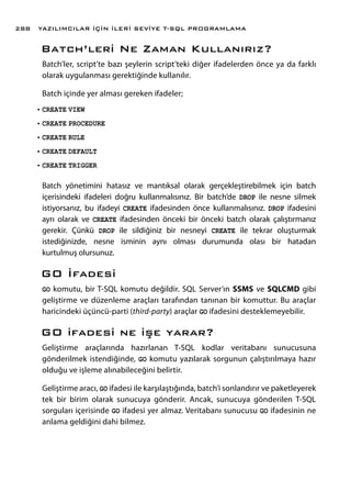 Batch’leri Ne Zaman Kullanırız?
Batch’ler, script’te bazı şeylerin script’teki diğer ifadelerden önce ya da farklı
olarak uygulanması gerektiğinde kullanılır.
Batch içinde yer alması gereken ifadeler;
•	CREATE VIEW
•	CREATE PROCEDURE
•	CREATE RULE
•	CREATE DEFAULT
•	CREATE TRIGGER
Batch yönetimini hatasız ve mantıksal olarak gerçekleştirebilmek için batch
içerisindeki ifadeleri doğru kullanmalısınız. Bir batch’de DROP ile nesne silmek
istiyorsanız, bu ifadeyi CREATE ifadesinden önce kullanmalısınız. DROP ifadesini
ayrı olarak ve CREATE ifadesinden önceki bir önceki batch olarak çalıştırmanız
gerekir. Çünkü DROP ile sildiğiniz bir nesneyi CREATE ile tekrar oluşturmak
istediğinizde, nesne isminin aynı olması durumunda olası bir hatadan
kurtulmuş olursunuz.
GO İfadesi
GO komutu, bir T-SQL komutu değildir. SQL Server’ın SSMS ve SQLCMD gibi
geliştirme ve düzenleme araçları tarafından tanınan bir komuttur. Bu araçlar
haricindeki üçüncü-parti (third-party) araçlar GO ifadesini desteklemeyebilir.
GO ifadesi ne işe yarar?
Geliştirme araçlarında hazırlanan T-SQL kodlar veritabanı sunucusuna
gönderilmek istendiğinde, GO komutu yazılarak sorgunun çalıştırılmaya hazır
olduğu ve işleme alınabileceğini belirtir.
Geliştirme aracı, GO ifadesi ile karşılaştığında, batch’i sonlandırır ve paketleyerek
tek bir birim olarak sunucuya gönderir. Ancak, sunucuya gönderilen T-SQL
sorguları içerisinde GO ifadesi yer almaz. Veritabanı sunucusu GO ifadesinin ne
anlama geldiğini dahi bilmez.
YAZILIMCILAR İÇİN İLERİ SEVİYE T-SQL PROGRAMLAMA288
 