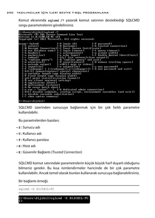Komut ekranında sqlcmd /? yazarak komut satırının desteklediği SQLCMD
sorgu parametrelerini görebilirsiniz.
SQLCMD üzerinden sunucuya bağlanmak için bir çok farklı parametre
kullanılabilir.
Bu paraetrelerden bazıları;
•	S : Sunucu adı
•	U : Kullanıcı adı
•	P : Kullanıcı parolası
•	H : Host adı
•	E : Güvenilir Bağlantı (Trusted Connection)
SQLCMD komut satırındaki parametrelerin küçük büyük harf duyarlı olduğunu
bilmeniz gerekir. Bu kısa isimlendirmeler haricinde de bir çok parametre
kullanılabilir. Ancak temel olarak bunları kullanarak sunucuya bağlanabilirsiniz.
Bir bağlantı örneği;
sqlcmd -S DIJIBIL-PC
YAZILIMCILAR İÇİN İLERİ SEVİYE T-SQL PROGRAMLAMA290
 