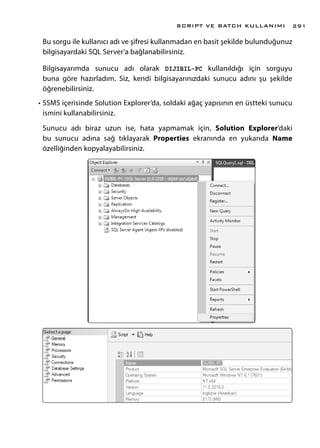 Bu sorgu ile kullanıcı adı ve şifresi kullanmadan en basit şekilde bulunduğunuz
bilgisayardaki SQL Server’a bağlanabilirsiniz.
Bilgisayarımda sunucu adı olarak DIJIBIL-PC kullanıldığı için sorguyu
buna göre hazırladım. Siz, kendi bilgisayarınızdaki sunucu adını şu şekilde
öğrenebilirsiniz.
•	SSMS içerisinde Solution Explorer’da, soldaki ağaç yapısının en üstteki sunucu
ismini kullanabilirsiniz.
Sunucu adı biraz uzun ise, hata yapmamak için, Solution Explorer’daki
bu sunucu adına sağ tıklayarak Properties ekranında en yukarıda Name
özelliğinden kopyalayabilirsiniz.
SCRIPT VE BATCH KULLANIMI 291
 