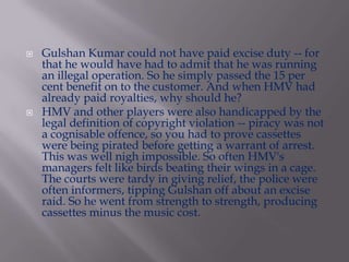 



Gulshan Kumar could not have paid excise duty -- for
that he would have had to admit that he was running
an illegal operation. So he simply passed the 15 per
cent benefit on to the customer. And when HMV had
already paid royalties, why should he?
HMV and other players were also handicapped by the
legal definition of copyright violation -- piracy was not
a cognisable offence, so you had to prove cassettes
were being pirated before getting a warrant of arrest.
This was well nigh impossible. So often HMV's
managers felt like birds beating their wings in a cage.
The courts were tardy in giving relief, the police were
often informers, tipping Gulshan off about an excise
raid. So he went from strength to strength, producing
cassettes minus the music cost.

 