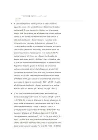 T studentejemplosDocumentTranscript
1. Calcular el percentil w0=95 y w0=25 en cada uno de los
siguientes casos:1. En una distribución t-Student con 3 grados
de libertad.2. En una distribución t-Student con 30 grados de
libertad.R=1. Recordemos que w0=95 es aquel número real que
verifica: S [W · w0=95] =0=95Para encontrar este valor en la
tabla de la distribución t-Student bastará:- ) Localizar en la
primera columna los grados de libertad, en este caso: 3.- )
Localizar en la primer fila la probabilidad acumulada, en nuestro
caso: 0=95=- ) Movernos horizontal y verticalmente desde las
posiciones anteriores hastacruzarnos en el punto w0=95.Por
tanto el percentil w0=95, en una t-Student con 3 grados de
libertad será elvalor: w0=95 = 2=3534Es decir, si desde el valor
2.3534 nos movemos horizontalmente hasta la primeracolumna,
llegaremos al valor 3 (grados de libertad), y si lo hacemos
verticalmentehacia la primera fila la llegaremos al valor 0.95
(probabilidad acumulada).Como en la tabla únicamente tenemos
tabulada la t-Student para colasprobabilísticas que van desde
0=75 hasta 0=999, para calcular el percentilw0=25, tendremos
que realizar la siguiente consideración: S [W · w0=25] = 1 ¡s[W ¸
w0=25]Como la distribución t-Student es simétrica, se verifica:
w0=25 = ¡w0=75Y resulta: s[W · w0=25] = 1 ¡ s[W · w0=75]
2. Por tanto, buscando en la tabla con los datos:Grados de
libertad: 3Cola de probabilidad: 0.75Tenemos: w0=25 = ¡w0=75
= ¡0=76492. En el caso de 30 grados de libertad actuaremos de
modo similar al casoanterior, pero buscando en la fila 30 de la
tabla. Resultando:w0=95 = 1=6973Y w0=25 = ¡w0=75 =
¡0=6828Calcular los percentiles I8>7;0=99 y I8>7;0=01R= Para
buscar en la tabla de la F-Snedecor el percentil I8>7; 0=99
hemos detener en cuenta que:df_1 = 8 (1d Fila de la tabla)df_2 =
7 (1 d Columna de la tabla)0=99 = Probabilidad acumulada
(Última columna de la tabla)El valor donde se cruzan todos estos
datos será el percentil buscado. Por tanto: I9>7; 099 = 6=840Un
 