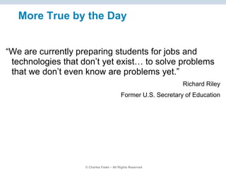 © Charles Fadel – All Rights Reserved
More True by the Day
“We are currently preparing students for jobs and
technologies that don’t yet exist… to solve problems
that we don’t even know are problems yet.”
Richard Riley
Former U.S. Secretary of Education
 