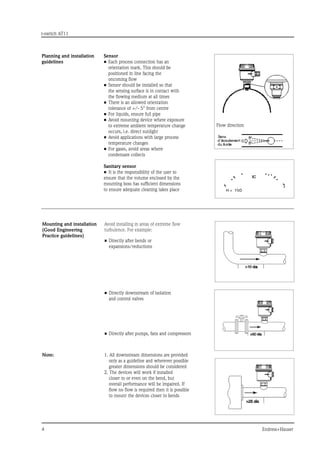 t-switch AT11
	 Endress+Hauser
H = 1/3D
Planning and installation
guidelines
Sensor
•	Each process connection has an
orientation mark. This should be
positioned in line facing the
oncoming flow
•	Sensor should be installed so that
the sensing surface is in contact with
the flowing medium at all times
•	There is an allowed orientation
tolerance of +/- 5° from centre
•	For liquids, ensure full pipe
•	Avoid mounting device where exposure
to extreme ambient temperature change
occurs, i.e. direct sunlight
•	Avoid applications with large process
temperature changes
•	For gases, avoid areas where
condensate collects
Sanitary sensor
•	 It is the responsibility of the user to
ensure that the volume enclosed by the
mounting boss has sufficient dimensions
to ensure adequate cleaning takes place
Mounting and installation
(Good Engineering
Practice guidelines)
Avoid installing in areas of extreme flow
turbulence. For example:
•	Directly after bends or
expansions/reductions
•	Directly downstream of isolation
and control valves
•	Directly after pumps, fans and compressors
Note: 1. All downstream dimensions are provided
only as a guideline and wherever possible
greater dimensions should be considered
2. The devices will work if installed
closer to or even on the bend, but
overall performance will be impaired. If
flow no flow is required then it is possible
to mount the devices closer to bends
Flow direction
 