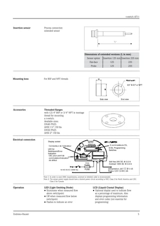 t-switch AT11
Endress+Hauser	
Side view	 End view
Insertion sensor Process connection
extended sensor
Dimensions of extended versions (L in mm)
Sensor option Insertion 125 mm Insertion 235 mm
Flat-face 125 235
Probe 125 235
Mounting boss For BSP and NPT threads
Accessories Threaded flanges
with G3/4 BSP or 3/4 NPT le montage
thread for mounting
a t-switch.
Available sizes:
DN40 PN25
ANSI 1½ 150 lbs
DN50 PN25
ANSI 2 150 lbs
Electrical connection
Operation LED (Light Emitting Diode)
•	Illuminates when measured flow
above switchpoint
•	Off when measured flow below
switchpoint
•	Flashes to indicate an error
LCD (Liquid Crystal Display)
•	Optional display used to indicate flow
as a percentage of maximum. Also
displays programming information
and error codes (not essential for
programming)
Note 1: In order to meet EMC requirements, screened or shielded cable is recommended.
Note 2: 
The sensor power supply should have a limited power circuit according to NEC Class 2 for North America and CEC
Class 2 for Canada
3/4 B.S.P or NPT
Display socket
LED for
Switchpoint/Error
Indication
FUSE
8 DIL Programming
Switches
Volt free 24V DC @ 0.5 A
Contract 120V AC @ 0.5 A
AUTO
MANUAL
 