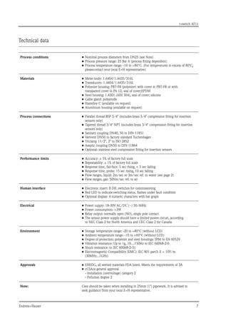 t-switch AT11
Endress+Hauser	 
Technical data
Process conditions •	Nominal process diameters from DN25 (see Note)
•	Process pressure range: 25 Bar A (process fitting dependent)
•	Process temperature range: -10 to +80°C. (For temperatures in excess of 80ºC,
pleasecontact your local E+H representative)
Materials •	Meter body: 1.4404/1.4435/316L
•	Transducers: 1.4404/1.4435/316L
•	Polyester housing: PBT-FR (polyester) with cover in PBT-FR or with
transparent cover in PA 12, seal of cover;EPDM
•	Steel housing: 1.4301 (AISI 304), seal of cover; silicone
•	Cable gland: polyamide
•	Hastelloy C (available on request)
•	Aluminium housing (available on request)
Process connections •	Parallel thread BSP 3/4 (includes brass 3/4 compression fitting for insertion
sensors only)
•	Tapered thread 3/4 NPT (includes brass 3/4 compression fitting for insertion
sensors only)
•	Sanitary coupling DN40, 50 to DIN 11851
•	Varivent DN50 to factory standard Tuchenhagen
•	Triclamp 11/2, 2 to ISO 2852
•	Aseptic coupling DN50 to DIN 11864
•	Optional: stainless steel compression fitting for insertion sensors
Performance limits •	Accuracy: ± 5% of factory full scale
•	Repeatability: ± 1% of factory full scale
•	Response time, flat-face: 5 sec rising,  5 sec falling
•	Response time, probe: 15 sec rising, 10 sec falling
•	Flow ranges, liquid: 2m/sec or 3m/sec ref. to water (see page 2)
•	Flow ranges, gas: 50Nm/sec ref. to air
Human interface •	Electronic insert: 8 DIL switches for commissioning
•	Red LED to indicate switching status, flashes under fault condition
•	Optional display: 4 numeric characters with bar graph
Electrical •	Power supply: 18-30V AC/DC (~) 50/60Hz
•	Power consumption: 3W
•	Relay output: normally open (NO), single pole contact
•	The sensor power supply should have a limited power circuit, according
to NEC Class 2 for North America and CEC Class 2 for Canada
Environment •	Storage temperature range: -20 to +80°C (without LCD)
•	Ambient temperature range: -10 to +60°C (without LCD)
•	Degree of protection: polyester and steel housings: IP66 to EN 60529
•	Vibration resistance: Up to 1g, 10....150Hz to IEC 60068-2-6
•	Shock resistance: to IEC 60068-2-31
•	Electromagnetic Compatibility (EMC): IEC 801 part3: E = 10V/m
(30MHz...1GHz)
Approvals •	EHEDG, all wetted materials FDA listed. Meets the requirements of 3A
•	cCSAus general approval
	 - Installation (overvoltage) category 2
	 - Pollution degree 2
Note: Care should be taken when installing in 25mm (1) pipework. It is advised to
seek guidance from your local E+H representative.
 