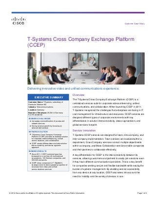 © 2014 Cisco and/or its affiliates. All rights reserved. This document is Cisco Public Information. Page 1 of 3
Customer Case Study
EXECUTIVE SUMMARY
Customer Name: T-Systems, subsidiary of
Deutsche Telekom AG
Industry: Telecommunications
Location: Germany
Number of Employee: 29,300 in Germany;
52,700 worldwide
BUSINESS CHALLENGES
● Increasing commoditization of access and
network services
● Driving revenue growth by focusing on
value-added services
NETWORK SOLUTION
● T-Systems Cross Company Exchange
Platform (CCEP) provides centralized solution
for corporate videoconferencing, unified
communications, and collaboration
● CCEP service differentiators include solution
interconnectivity and device-agnostic
approach
BUSINESS RESULTS
● Since 2011, CCEP customer base has
increased to more than 40 multinational
corporations, 100 German companies, and
300,000 end points
● CCEP is key component of T-System’s
strategic vision to derive greater proportion of
revenues from video and unified
communications services
T-Systems Cross Company Exchange Platform
(CCEP)
Delivering innovative video and unified communications experience.
Overview
The T-Systems Cross Company Exchange Platform (CCEP) is a
centralized services suite for corporate videoconferencing, unified
communications, and collaboration. When launching CCEP in 2011,
T-Systems recognized the challenges that enterprises are facing in IT
cost management for infrastructure and resources. CCEP services are
designed different types of corporate environments with key
differentiators in solution interconnectivity, device agnosticism, and
global services footprint.
Service Innovation
T-Systems CCEP services are designed for team, intra-company, and
inter-company implementation. Team services are localized within a
department, Cross Company services connect multiple departments
within a company, and Mass Collaboration services enable companies
and their partners to collaborate effectively.
A key differentiator for CCEP is the interconnectivity between its
services, allowing customers and partners to easily join sessions even
if they have different communications providers. This is a key benefit
for companies seeking secure and flexible bandwidth while easing the
burden of systems management. By enabling service accessibility
from any device at any location, CCEP also takes into account the
need for mobility and the variety of devices in use.
 