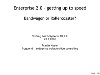 Enterprise 2.0 – getting up to speed

     Bandwagon or Rollercoaster?



            Vortrag bei T-Systems SI, LE
                     23.7.2009

                    Martin Koser
    frogpond _ enterprise collaboration consulting




                                                     Ask Lab
 