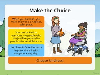 Make the Choice
When you are kind, you
make the world a happier,
safer place.
You can be kind to
everyone - to people who
are just like you and to
people who are different to
you.
You have infinite kindness
in you - share it with
everyone, every day.
Choose kindness!
 