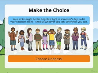 Make the Choice
Choose kindness!
Your smile might be the brightest light in someone’s day, so let
your kindness shine - smile at whoever you can, whenever you can.
 
