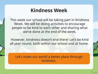 Kindness Week
This week our school will be taking part in Kindness
Week. We will be doing activities to encourage
people to be kind to each other and sharing what
we’ve done at the end of the week.
However, kindness doesn’t end there! Let’s be kind
all year round, both within our school and at home.
Let’s make our world a better place through
kindness.
 