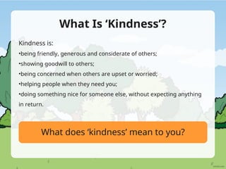 What Is ‘Kindness’?
Kindness is:
•being friendly, generous and considerate of others;
•showing goodwill to others;
•being concerned when others are upset or worried;
•helping people when they need you;
•doing something nice for someone else, without expecting anything
in return.
What does ‘kindness’ mean to you?
 