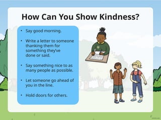 How Can You Show Kindness?
• Say good morning.
• Write a letter to someone
thanking them for
something they’ve
done or said.
• Say something nice to as
many people as possible.
• Let someone go ahead of
you in the line.
• Hold doors for others.
 
