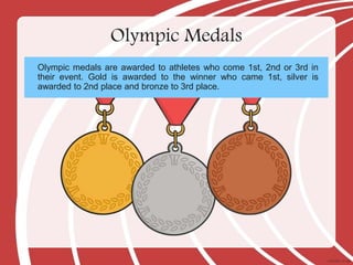 Olympic Medals
Olympic medals are awarded to athletes who come 1st, 2nd or 3rd in
their event. Gold is awarded to the winner who came 1st, silver is
awarded to 2nd place and bronze to 3rd place.
 