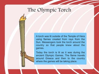 The Olympic Torch
A torch was lit outside of the Temple of Hera
using flames created from rays from the
Sun. Messengers took the torch around the
country so that people knew about the
games.
Today the torch is lit as it was during the
ancient Olympic Games. The flame travels
around Greece and then to the country
where the games will be taking place.
 