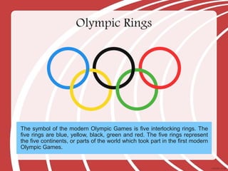 Olympic Rings
The symbol of the modern Olympic Games is five interlocking rings. The
five rings are blue, yellow, black, green and red. The five rings represent
the five continents, or parts of the world which took part in the first modern
Olympic Games.
 