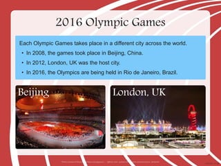 2016 Olympic Games
Each Olympic Games takes place in a different city across the world.
• In 2008, the games took place in Beijing, China.
• In 2012, London, UK was the host city.
• In 2016, the Olympics are being held in Rio de Janeiro, Brazil.
Photos courtesy of Alexander Kachkaev and papparazzi..... (@flickr.com) - granted under creative commons licence - attribution
Beijing London, UK
 