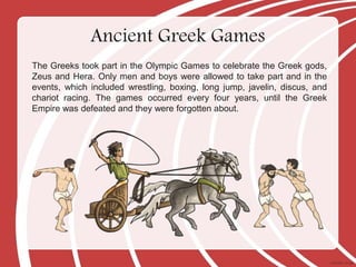 The Greeks took part in the Olympic Games to celebrate the Greek gods,
Zeus and Hera. Only men and boys were allowed to take part and in the
events, which included wrestling, boxing, long jump, javelin, discus, and
chariot racing. The games occurred every four years, until the Greek
Empire was defeated and they were forgotten about.
Ancient Greek Games
 
