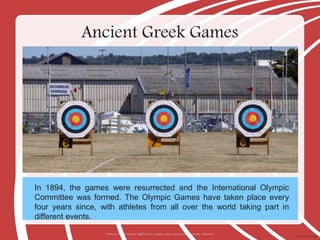 In 1894, the games were resurrected and the International Olympic
Committee was formed. The Olympic Games have taken place every
four years since, with athletes from all over the world taking part in
different events.
Ancient Greek Games
Photo courtesy of loicwood (@flickr.com) - granted under creative commons licence - attribution
 