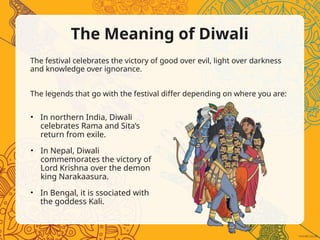 The Meaning of Diwali
The festival celebrates the victory of good over evil, light over darkness
and knowledge over ignorance.
The legends that go with the festival differ depending on where you are:
• In northern India, Diwali
celebrates Rama and Sita’s
return from exile.
• In Nepal, Diwali
commemorates the victory of
Lord Krishna over the demon
king Narakaasura.
• In Bengal, it is ssociated with
the goddess Kali.
 