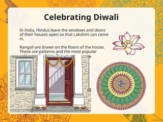 Celebrating Diwali
In India, Hindus leave the windows and doors
of their houses open so that Lakshmi can come
in.
Rangoli are drawn on the floors of the house.
These are patterns and the most popular
subject is the lotus flower.
 