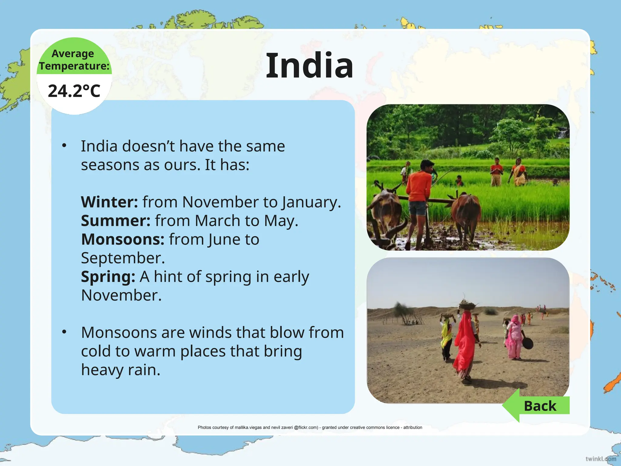 India
• India doesn’t have the same
seasons as ours. It has:
Winter: from November to January.
Summer: from March to May.
Monsoons: from June to
September.
Spring: A hint of spring in early
November.
• Monsoons are winds that blow from
cold to warm places that bring
heavy rain.
Average
Temperature:
24.2°C
Photos courtesy of mallika.viegas and nevil zaveri @flickr.com) - granted under creative commons licence - attribution
Back
 