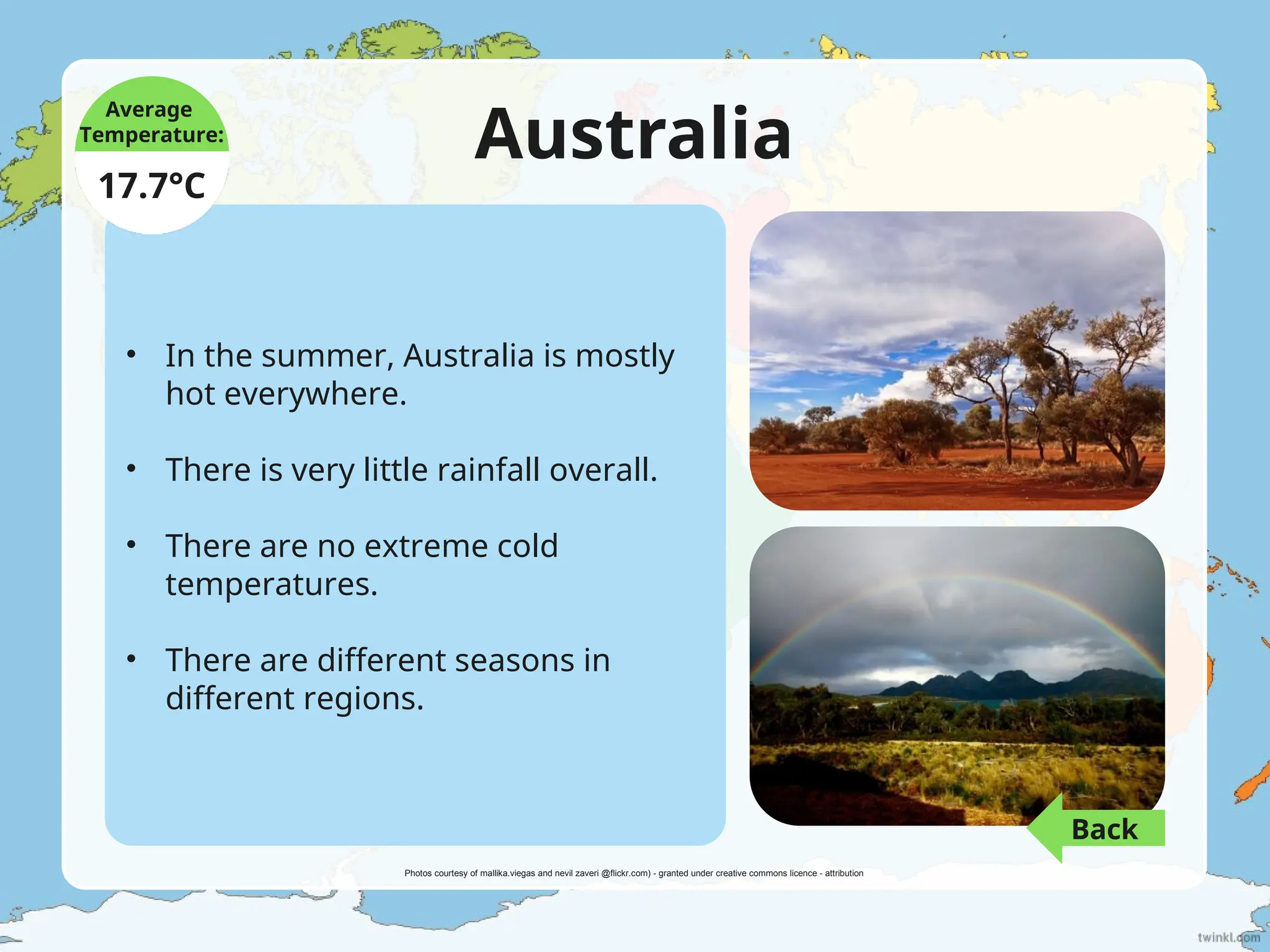 Australia
• In the summer, Australia is mostly
hot everywhere.
• There is very little rainfall overall.
• There are no extreme cold
temperatures.
• There are different seasons in
different regions.
Average
Temperature:
17.7°C
Photos courtesy of mallika.viegas and nevil zaveri @flickr.com) - granted under creative commons licence - attribution
Back
 