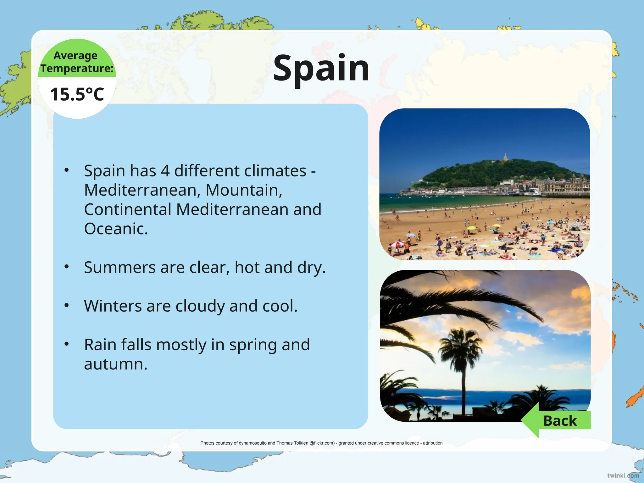 Spain
• Spain has 4 different climates -
Mediterranean, Mountain,
Continental Mediterranean and
Oceanic.
• Summers are clear, hot and dry.
• Winters are cloudy and cool.
• Rain falls mostly in spring and
autumn.
Average
Temperature:
15.5°C
Photos courtesy of dynamosquito and Thomas Tolkien @flickr.com) - granted under creative commons licence - attribution
Back
 