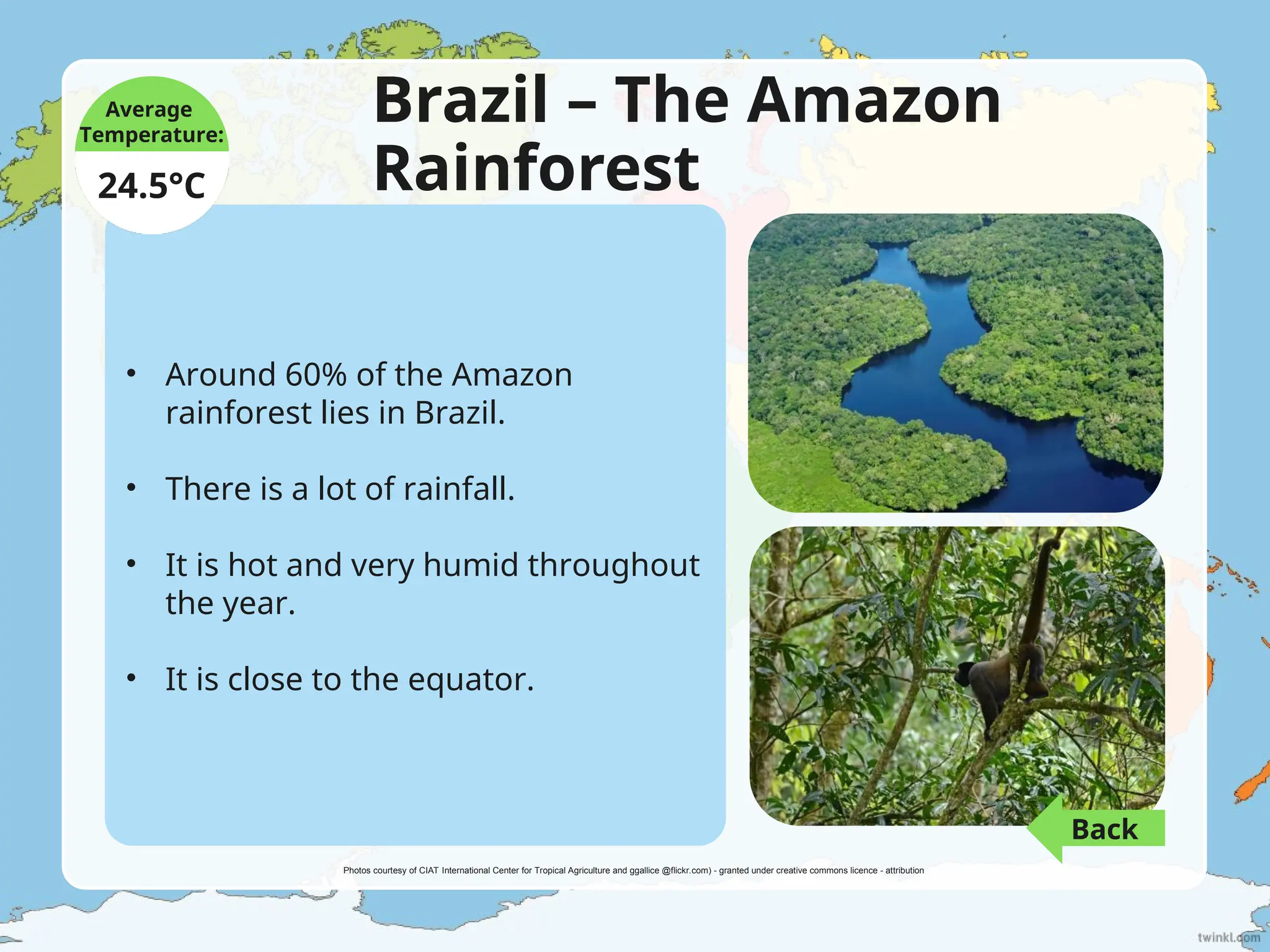 Brazil – The Amazon
Rainforest
• Around 60% of the Amazon
rainforest lies in Brazil.
• There is a lot of rainfall.
• It is hot and very humid throughout
the year.
• It is close to the equator.
Average
Temperature:
24.5°C
Photos courtesy of CIAT International Center for Tropical Agriculture and ggallice @flickr.com) - granted under creative commons licence - attribution
Back
 