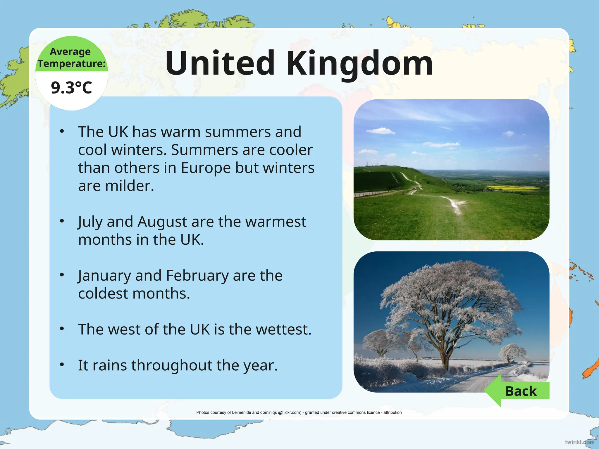 United Kingdom
• The UK has warm summers and
cool winters. Summers are cooler
than others in Europe but winters
are milder.
• July and August are the warmest
months in the UK.
• January and February are the
coldest months.
• The west of the UK is the wettest.
• It rains throughout the year.
Average
Temperature:
9.3°C
Photos courtesy of Leimenide and dominiqs @flickr.com) - granted under creative commons licence - attribution
Back
 