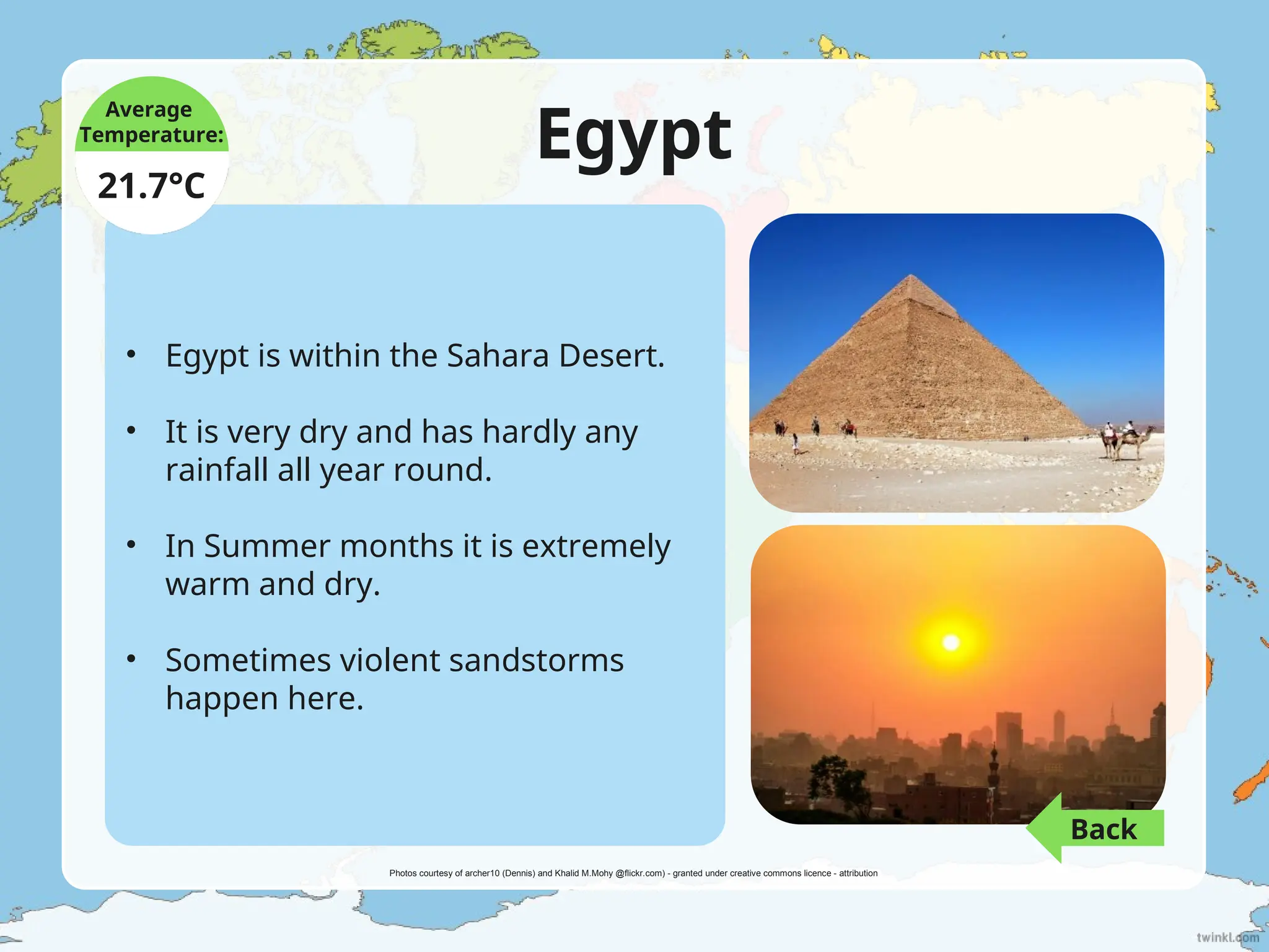Egypt
• Egypt is within the Sahara Desert.
• It is very dry and has hardly any
rainfall all year round.
• In Summer months it is extremely
warm and dry.
• Sometimes violent sandstorms
happen here.
Average
Temperature:
21.7°C
Photos courtesy of archer10 (Dennis) and Khalid M.Mohy @flickr.com) - granted under creative commons licence - attribution
Back
 