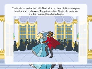 Cinderella arrived at the ball. She looked so beautiful that everyone
wondered who she was. The prince asked Cinderella to dance
and they danced together all night.
 