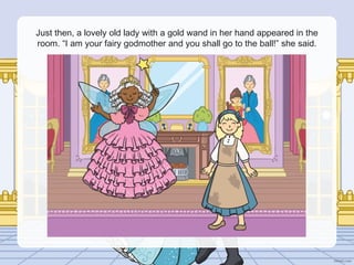 Just then, a lovely old lady with a gold wand in her hand appeared in the
room. “I am your fairy godmother and you shall go to the ball!” she said.
 