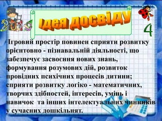Ігровий простір повинен сприяти розвитку
орієнтовно - пізнавальній діяльності, що
забезпечує засвоєння нових знань,
формування розумових дій, розвиток
провідних психічних процесів дитини;
сприяти розвитку логіко - математичних,
творчих здібностей, інтересів, умінь і
навичок та інших інтелектуальних чинників
у сучасних дошкільнят.
 