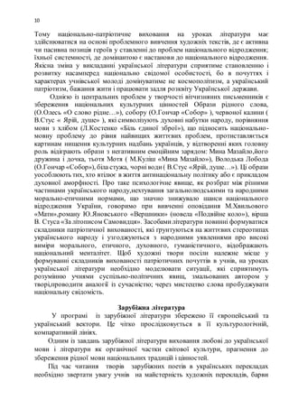 10
Тому національно-патріотичне виховання на уроках літератури має
здійснюватися на основі проблемного вивчення художніх текстів, де є активна
чи пасивна позиція героїв у ставленні до проблем національного відродження;
їхньої системності, де домінантою є настанови до національного відродження.
Якісна зміна у викладанні української літератури сприятиме становленню і
розвитку насамперед національно свідомої особистості, бо в почуттях і
характерах учнівської молоді домінуватиме не космополітизм, а український
патріотизм, бажання жити і працювати задля розквіту Української держави.
Однією із центральних проблем у творчості вітчизняних письменників є
збереження національних культурних цінностей Образи рідного слова,
(О.Олесь «О слово рідне…»), собору (О.Гончар «Собор» ), червоної калини (
В.Стус « Ярій, душе» ), які символізують духовні набутки народу, порівняння
мови з хлібом (Л.Костенко «Біль єдиної зброї»), що підносить національно-
мовну проблему до рівня найвищих життєвих проблем, протиставляється
картинам нищення культурних надбань українців, у відтворенні яких головну
роль відіграють образи з негативним емоційним зарядом: Мина Мазайло,його
дружина і дочка, тьотя Мотя ( М.Куліш «Мина Мазайло»), Володька Лобода
(О.Гончар «Собор»), біла стужа, чорніводи( В.Стус «Ярій, душе…»). Ці образи
уособлюють тих, хто втілює в життя антинаціональну політику або є прикладом
духовної аморфності. Про таке психологічне явище, як розбрат між різними
частинами українського народу,нехтування загальнолюдськими та народними
морально-етичними нормами, що значно знижувало шанси національного
відродження України, говоримо при вивченні оповідання М.Хвильового
«Мати»,роману Ю.Яновського «Вершники» (новела «Подвійне коло»), вірша
В. Стуса «За літописом Самовидця». Засобамилітератури повинні формуватися
складники патріотичної вихованості, які ґрунтуються на життєвих стереотипах
українського народу і узгоджуються з народними уявленнями про високі
виміри морального, етичного, духовного, гуманістичного, відображають
національний менталітет. Щоб художні твори посіли належне місце у
формуванні складників вихованості патріотичних почуттів в учнів, на уроках
української літератури необхідно моделювати ситуації, які сприятимуть
розумінню учнями суспільно-політичних явищ, змальованих автором у
творі,проводити аналогії із сучасністю; через мистецтво слова пробуджувати
національну свідомість.
Зарубіжна література
У програмі із зарубіжної літератури збережено її європейський та
український вектори. Це чітко прослідковується в її культурологічній,
компаративній лініях.
Одним із завдань зарубіжної літератури виховання любові до української
мови і літератури як органічної частки світової культури, прагнення до
збереження рідної мови національних традицій і цінностей.
Під час читання творів зарубіжних поетів в українських перекладах
необхідно звертати увагу учнів на майстерність художніх перекладів, барви
 