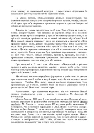 27
учнів інтересу до національної культури, є передумовою формування їх
національної самосвідомості і сприяє засвоєнню знань.
На уроках біології, природознавства доцільно використовувати такі
елементи національної культури як народні перекази, легенди, оповіді, загадки,
пісні, думи, прислів’я та прикмети про наших супутників – рослин і тварин, які
дійшли до нас із сивої давнини.
Зокрема, на уроках природознавства (5 клас Тема «Земля як планета»)
можна використовувати такі завдання до народних присл ів’їв: пояснити
сутність явища, про яке згадується у прислів’ях: «Взимку сонце світить, та не
гріє» «На новий рік прибавилось дня на заячий скік» (тема «Рухи Землі. Землі.
Пори року»); назвати властивості води, які згадуються у прислів’ях «Вода
крапля по краплі і камінь довбає» «Воданайде собідорогу» (тема «Властивості
води. Вода розчинник); пояснити зміст прислів’їв «Без води і не туди, і не
сюди», «Що може вродить камінна гора, коли в їй води нема!» тема «Значення
води у природі)». Також корисним буде організація народознавчих хвилинок,
до яких учні готують народні приказки, прислів’я, прикмети, пов’язані з
природними явищами, тваринами і рослинами. Такі народознавчі хвилинки
можна організувати у вигляді конкурсів або змагань.
При вивченні в 6 класі теми «Рослини», «Різноманітність рослин»
приділити увагу рослинам-символам України – калині, вербі, дубу, тополі,
маку,барвінку,чорнобривцям. Ефективним у цьому випадку буде використання
проектної діяльності учнів.
Патріотичне виховання передбачає формування в учнів знань, та уявлень
про досягнення нашої країни в галузі науки, адже багато видатних вчених
прославили Україну. При цьому завжди необхідно підкреслювати їхню
приналежність до України, звертати увагу на внесок української науки в
розвиток світової біологічної, хімічної науки.
Розповідаючи про досягнення медицини під час вивчення біології
людини, ознайомлюємо учнів із життям і діяльністю М. Амосова, О.
Богомольця.
Микола Амосов у 2008 році був визнаний другим після ЯрославаМудрого
великим українцем за результатами опитування громадської думки «Великі
українці». М. Амосов – автор понад 400 наукових робіт, включаючи 19
монографій. Ряд монографій перевидано в США, Японії, Німеччині, Болгарії.
Він сам зробив близько 7 тисяч складних операцій, завдячуючи яким спас
життя людям. У створеному ним інституті підготовлено 40 докторів і понад 150
кандидаті наук, багато хто з них очолює великі наукові центри. Микола
Михайлович широко відомий як письменник. Його повісті «Думки та серце»,
«Записки з майбутнього», «ППГ-2266», «Книга про щастя та нещастя»
неодноразово видавалися у нас в країні та за кордоном.
 