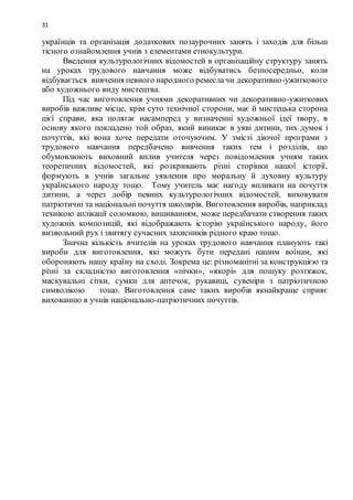 31
українців та організація додаткових позаурочних занять і заходів для більш
тісного ознайомлення учнів з елементами етнокультури.
Введення культурологічних відомостей в організаційну структуру занять
на уроках трудового навчання може відбуватись безпосередньо, коли
відбувається вивчення певного народного ремеслачи декоративно-ужиткового
або художнього виду мистецтва.
Під час виготовлення учнями декоративних чи декоративно-ужиткових
виробів важливе місце, крім суто технічної сторони, має й мистецька сторона
цієї справи, яка полягає насамперед у визначенні художньої ідеї твору, в
основу якого покладено той образ, який виникає в уяві дитини, тих думок і
почуттів, які вона хоче передати оточуючим. У змісті діючої програми з
трудового навчання передбачено вивчення таких тем і розділів, що
обумовлюють виховний вплив учителя через повідомлення учням таких
теоретичних відомостей, які розкривають різні сторінки нашої історії,
формують в учнів загальне уявлення про моральну й духовну культуру
українського народу тощо. Тому учитель має нагоду впливати на почуття
дитини, а через добір певних культурологічних відомостей, виховувати
патріотичні та національні почуття школярів. Виготовлення виробів, наприклад
технікою аплікації соломкою, вишиванням, може передбачати створення таких
художніх композицій, які відображають історію українського народу, його
визвольний рух і звитягу сучасних захисників рідного краю тощо.
Значна кількість вчителів на уроках трудового навчання планують такі
вироби для виготовлення, які можуть бути передані нашим воїнам, які
обороняють нашу країну на сході. Зокрема це: різноманітні за конструкцією та
різні за складністю виготовлення «пічки», «якорі» для пошуку розтяжок,
маскувальні сітки, сумки для аптечок, рукавиці, сувеніри з патріотичною
символікою тощо. Виготовлення саме таких виробів якнайкраще сприяє
вихованню в учнів національно-патріотичних почуттів.
 