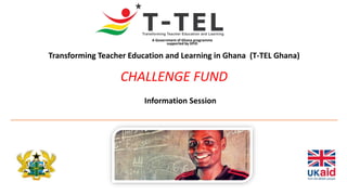 Transforming Teacher Education and Learning in Ghana (T-TEL Ghana)
CHALLENGE FUND
A Government of Ghana programme
supported by DFID
Information Session
 