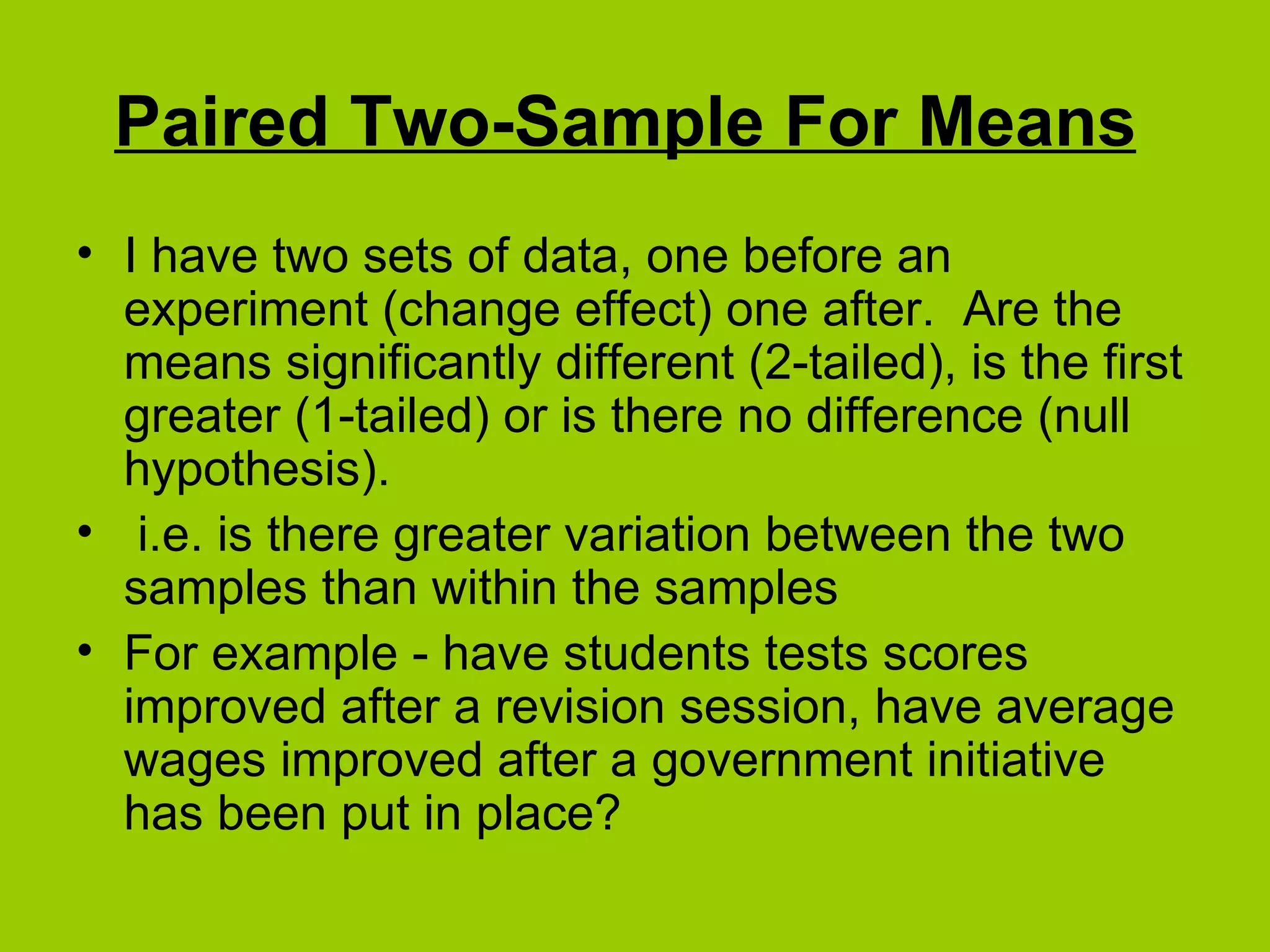 Paired Two-Sample For Means   I have two sets of data, one before an experiment (change effect) one after.  Are the means significantly different (2-tailed), is the first greater (1-tailed) or is there no difference (null hypothesis). i.e. is there greater variation between the two samples than within the samples For example - have students tests scores improved after a revision session, have average wages improved after a government initiative has been put in place? 