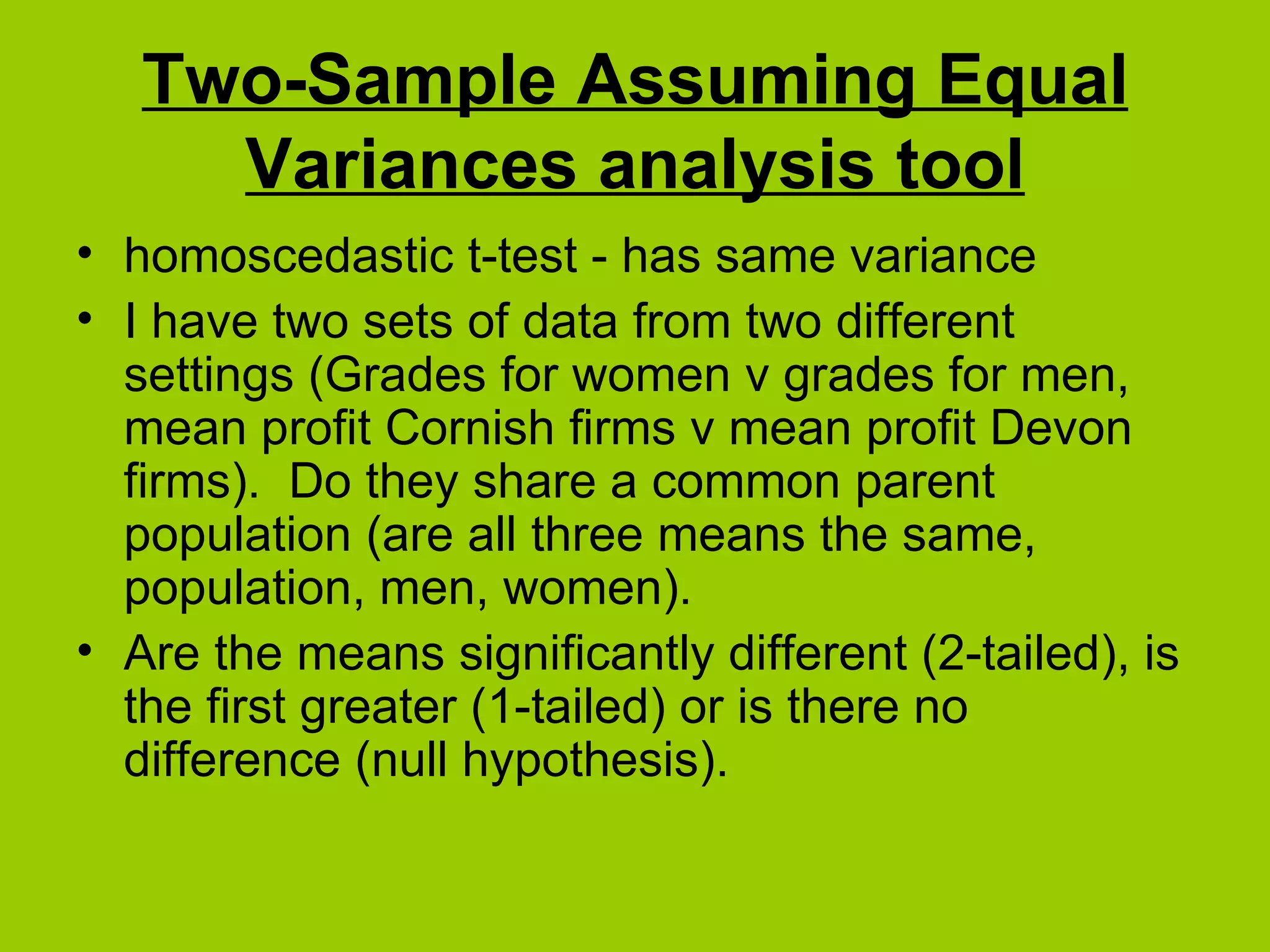 Two-Sample Assuming Equal Variances analysis tool homoscedastic t-test - has same variance I have two sets of data from two different settings (Grades for women v grades for men, mean profit Cornish firms v mean profit Devon firms).  Do they share a common parent population (are all three means the same, population, men, women).  Are the means significantly different (2-tailed), is the first greater (1-tailed) or is there no difference (null hypothesis). 