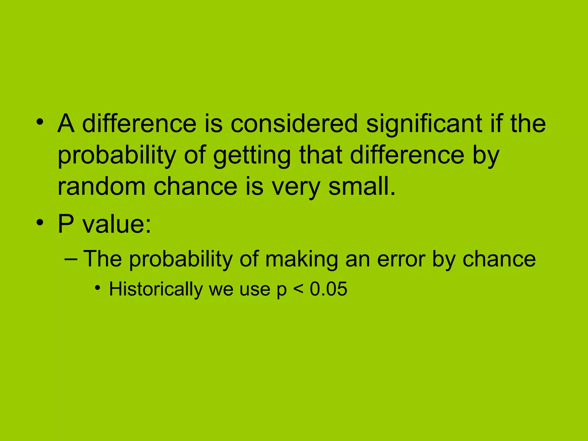 A difference is considered significant if the probability of getting that difference by random chance is very small. P value: The probability of making an error by chance Historically we use p < 0.05 