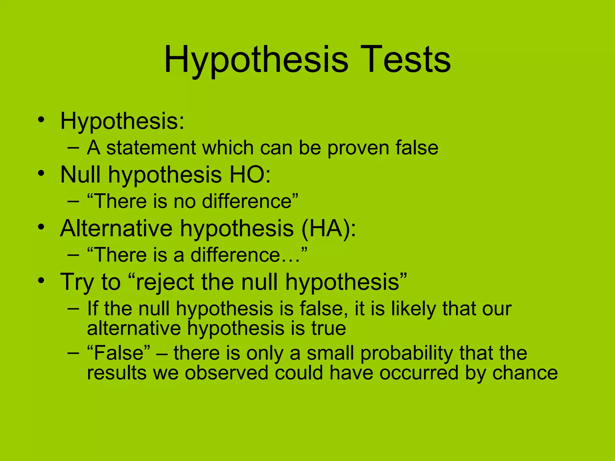 Hypothesis Tests Hypothesis: A statement which can be proven false Null hypothesis HO: “ There is no difference”  Alternative hypothesis (HA): “ There is a difference…” Try to “reject the null hypothesis” If the null hypothesis is false, it is likely that our alternative hypothesis is true “ False” – there is only a small probability that the results we observed could have occurred by chance 