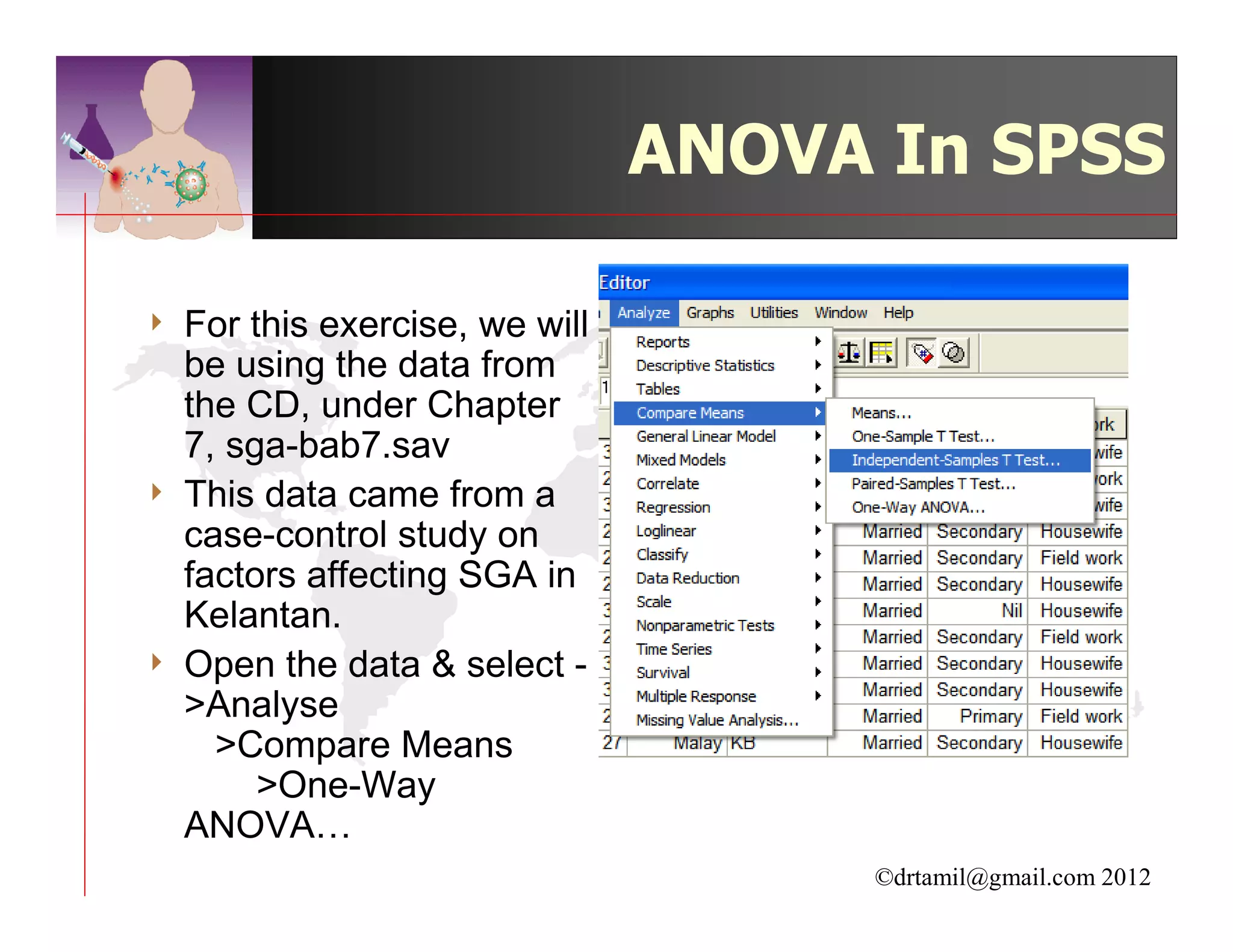 ANOVA In SPSS

4   For this exercise, we will
    be using the data from
    the CD, under Chapter
    7, sga-bab7.sav
4   This data came from a
    case-control study on
    factors affecting SGA in
    Kelantan.
4   Open the data & select -
    >Analyse
      >Compare Means
         >One-Way
    ANOVA…
                                      ©drtamil@gmail.com 2012
 