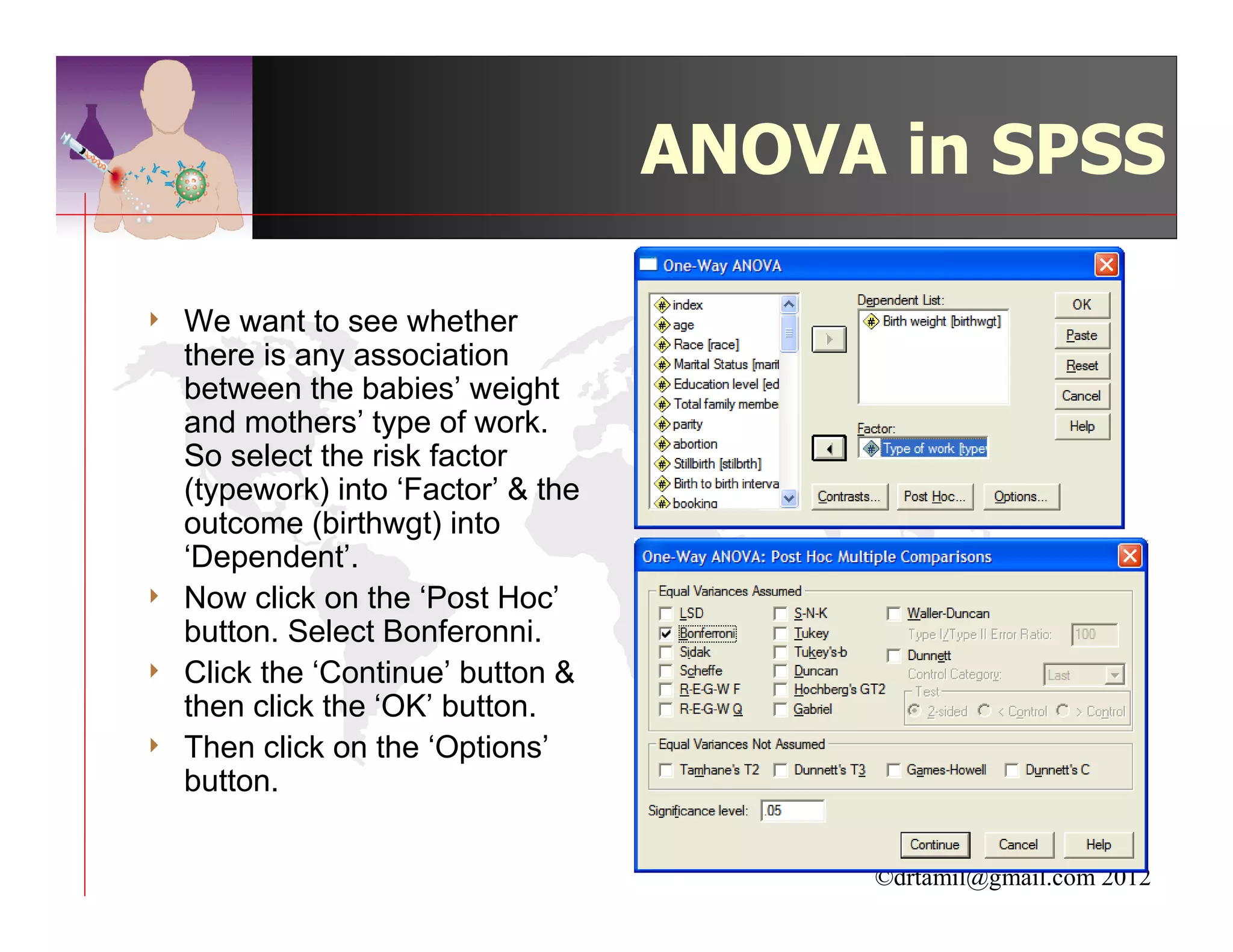 ANOVA in SPSS

4   We want to see whether
    there is any association
    between the babies’ weight
    and mothers’ type of work.
    So select the risk factor
    (typework) into ‘Factor’ & the
    outcome (birthwgt) into
    ‘Dependent’.
4   Now click on the ‘Post Hoc’
    button. Select Bonferonni.
4   Click the ‘Continue’ button &
    then click the ‘OK’ button.
4   Then click on the ‘Options’
    button.


                                          ©drtamil@gmail.com 2012
 