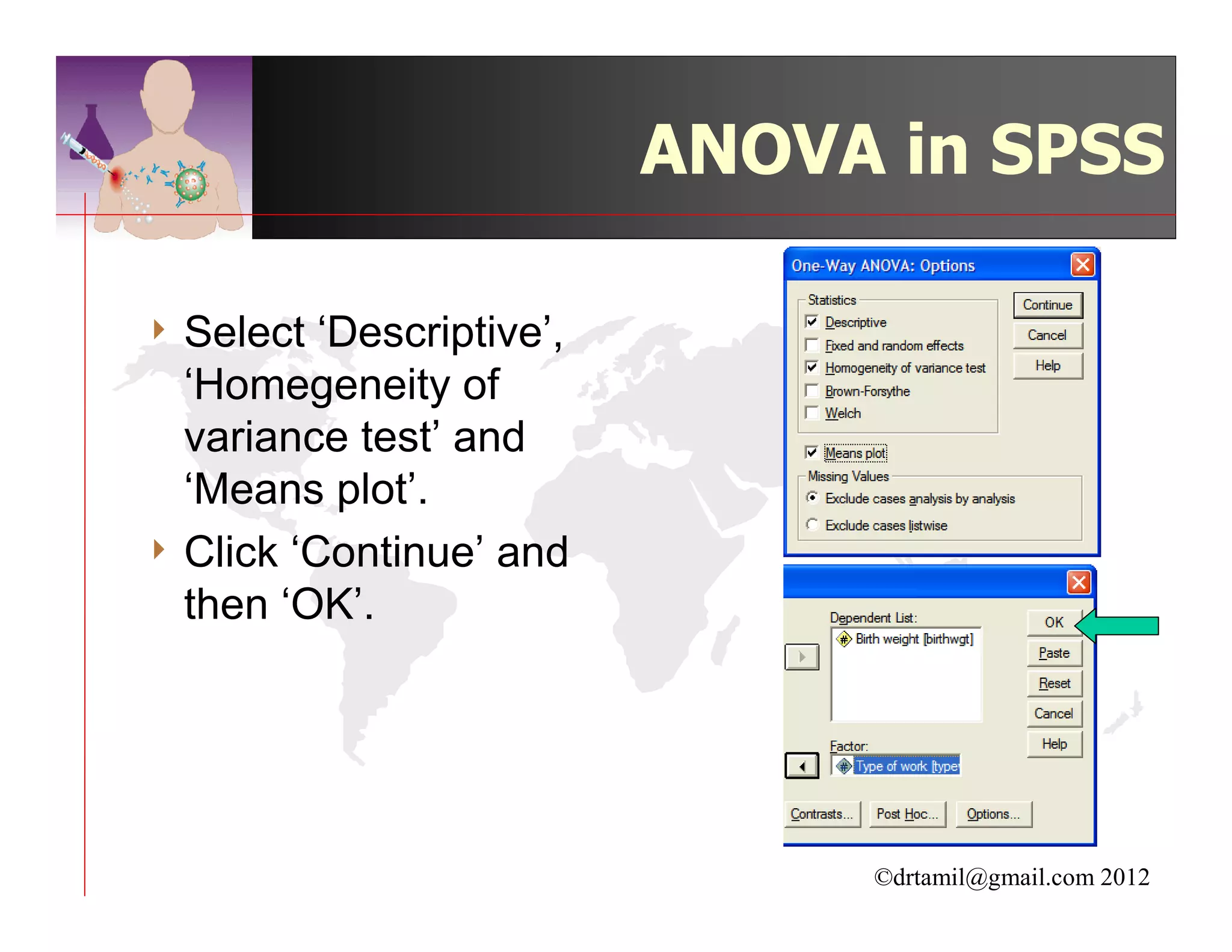 ANOVA in SPSS

4 Select  ‘Descriptive’,
  ‘Homegeneity of
  variance test’ and
  ‘Means plot’.
4 Click ‘Continue’ and
  then ‘OK’.




                                ©drtamil@gmail.com 2012
 